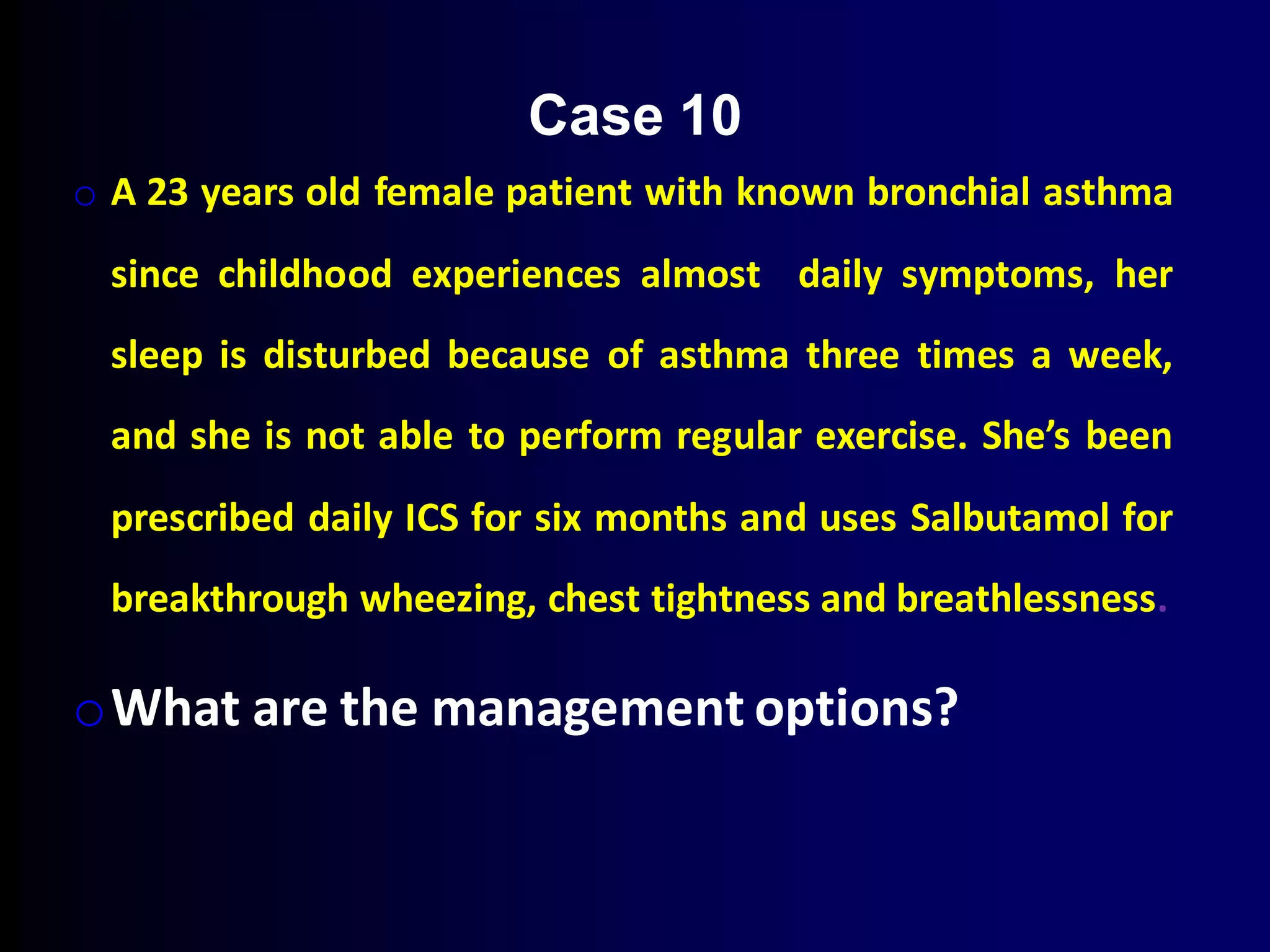 o A 23 years old female patient with known bronchial asthma
since childhood experiences almost daily symptoms, her
sleep is disturbed because of asthma three times a week,
and she is not able to perform regular exercise. She’s been
prescribed daily ICS for six months and uses Salbutamol for
breakthrough wheezing, chest tightness and breathlessness.
oWhat are the management options?
Case 10
 