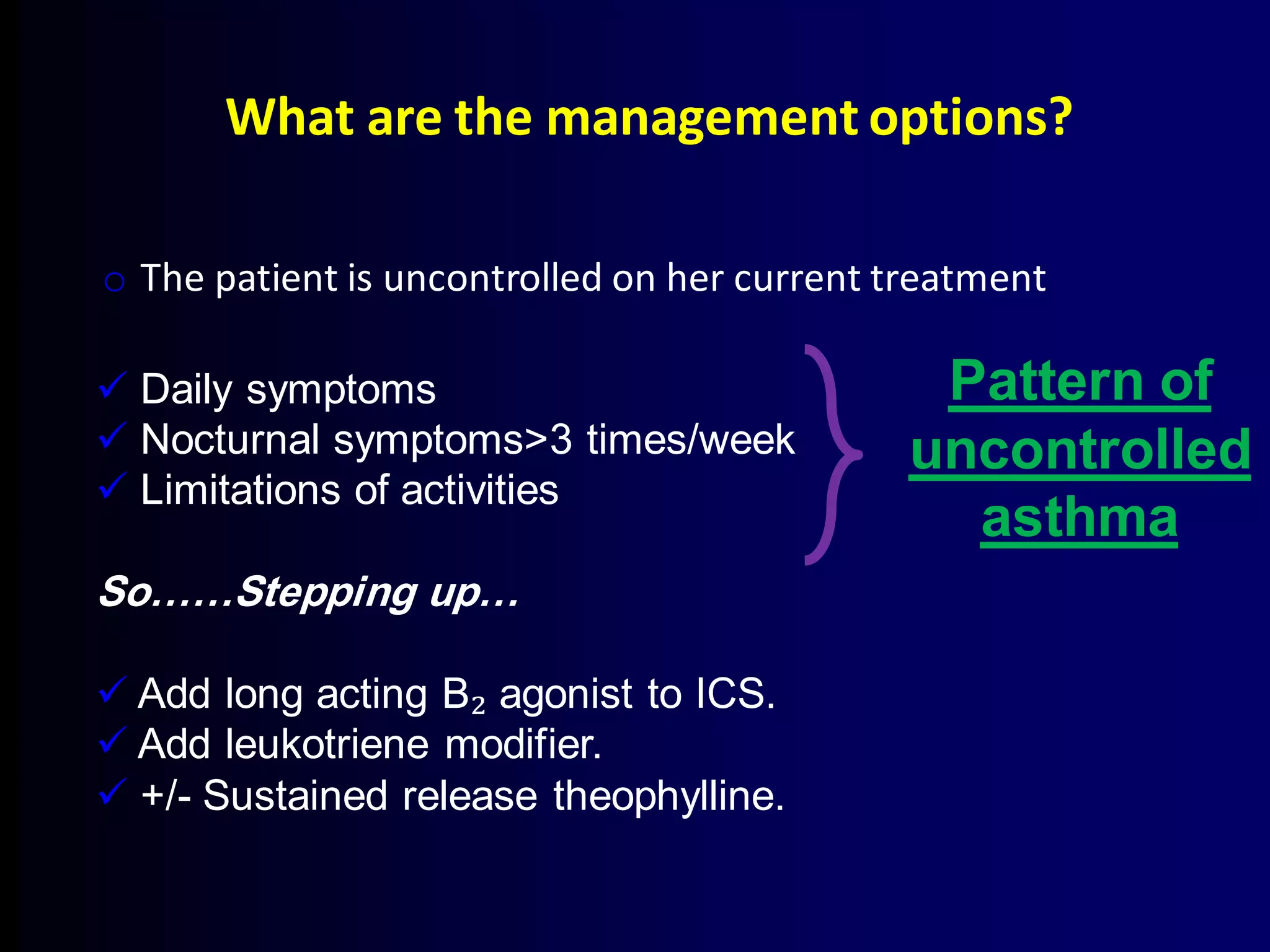 What are the management options?
o The patient is uncontrolled on her current treatment
 Daily symptoms
 Nocturnal symptoms>3 times/week
 Limitations of activities
So……Stepping up…
 Add long acting B₂ agonist to ICS.
 Add leukotriene modifier.
 +/- Sustained release theophylline.
Pattern of
uncontrolled
asthma
 