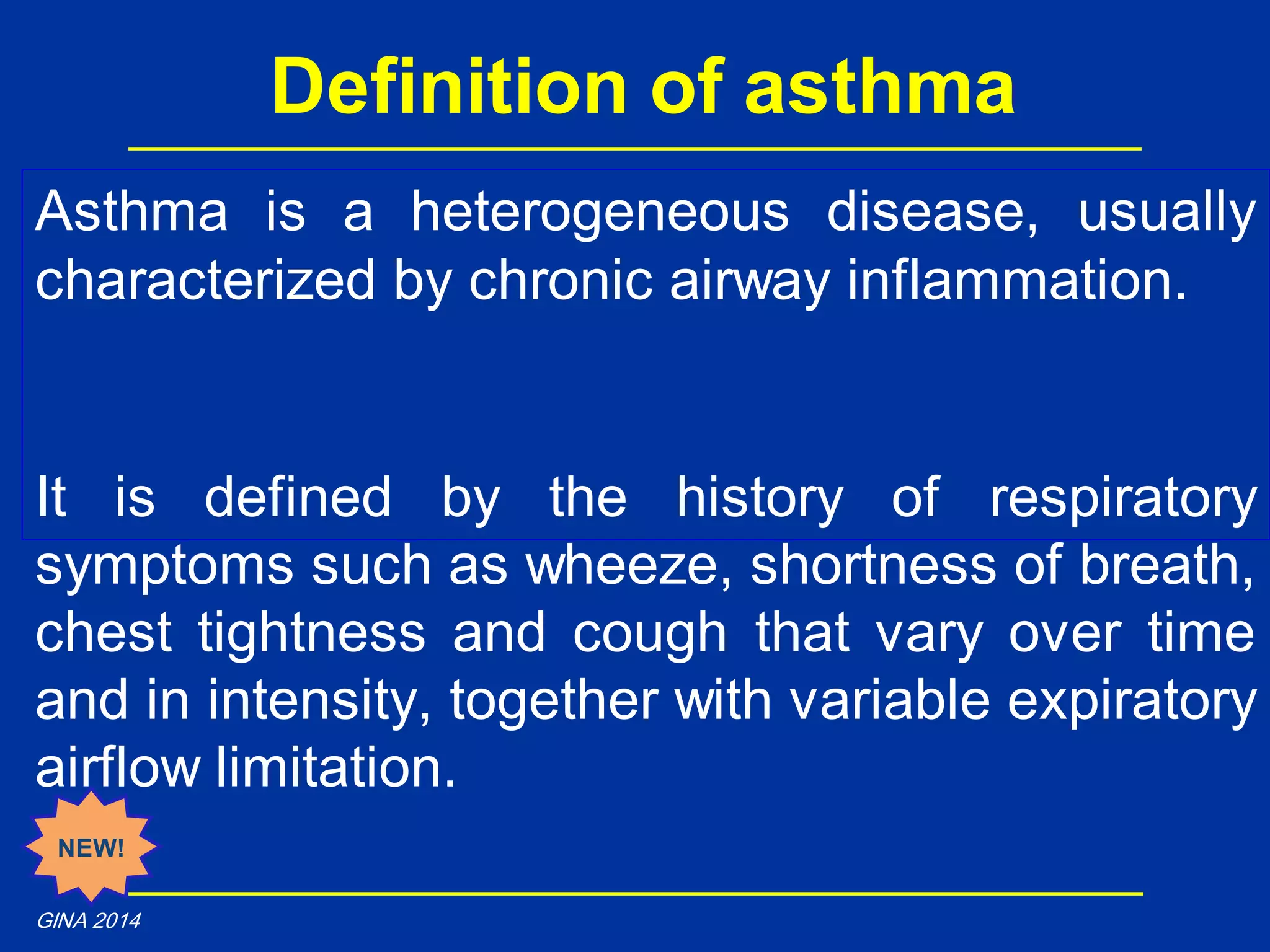 Asthma is a heterogeneous disease, usually
characterized by chronic airway inflammation.
It is defined by the history of respiratory
symptoms such as wheeze, shortness of breath,
chest tightness and cough that vary over time
and in intensity, together with variable expiratory
airflow limitation.
Definition of asthma
NEW!
GINA 2014
 