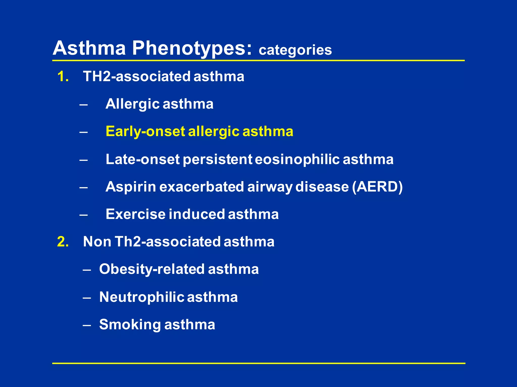 Asthma Phenotypes: categories
1. TH2-associated asthma
– Allergic asthma
– Early-onset allergic asthma
– Late-onset persistenteosinophilic asthma
– Aspirin exacerbated airwaydisease (AERD)
– Exercise induced asthma
2. Non Th2-associated asthma
– Obesity-related asthma
– Neutrophilic asthma
– Smoking asthma
 