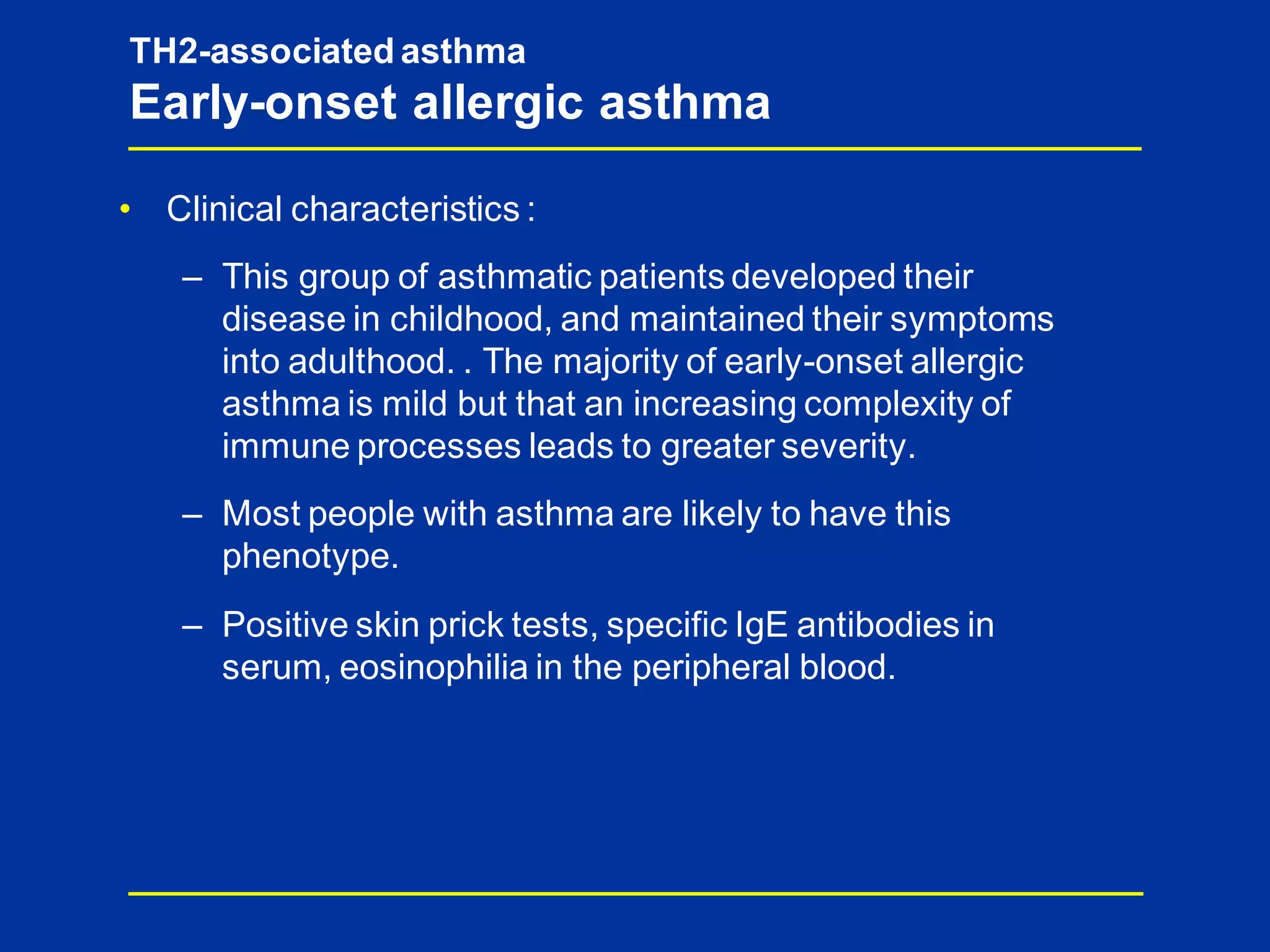 TH2-associated asthma
Early-onset allergic asthma
• Clinical characteristics :
– This group of asthmatic patients developed their
disease in childhood, and maintained their symptoms
into adulthood. . The majority of early-onset allergic
asthma is mild but that an increasing complexity of
immune processes leads to greater severity.
– Most people with asthma are likely to have this
phenotype.
– Positive skin prick tests, specific IgE antibodies in
serum, eosinophilia in the peripheral blood.
 