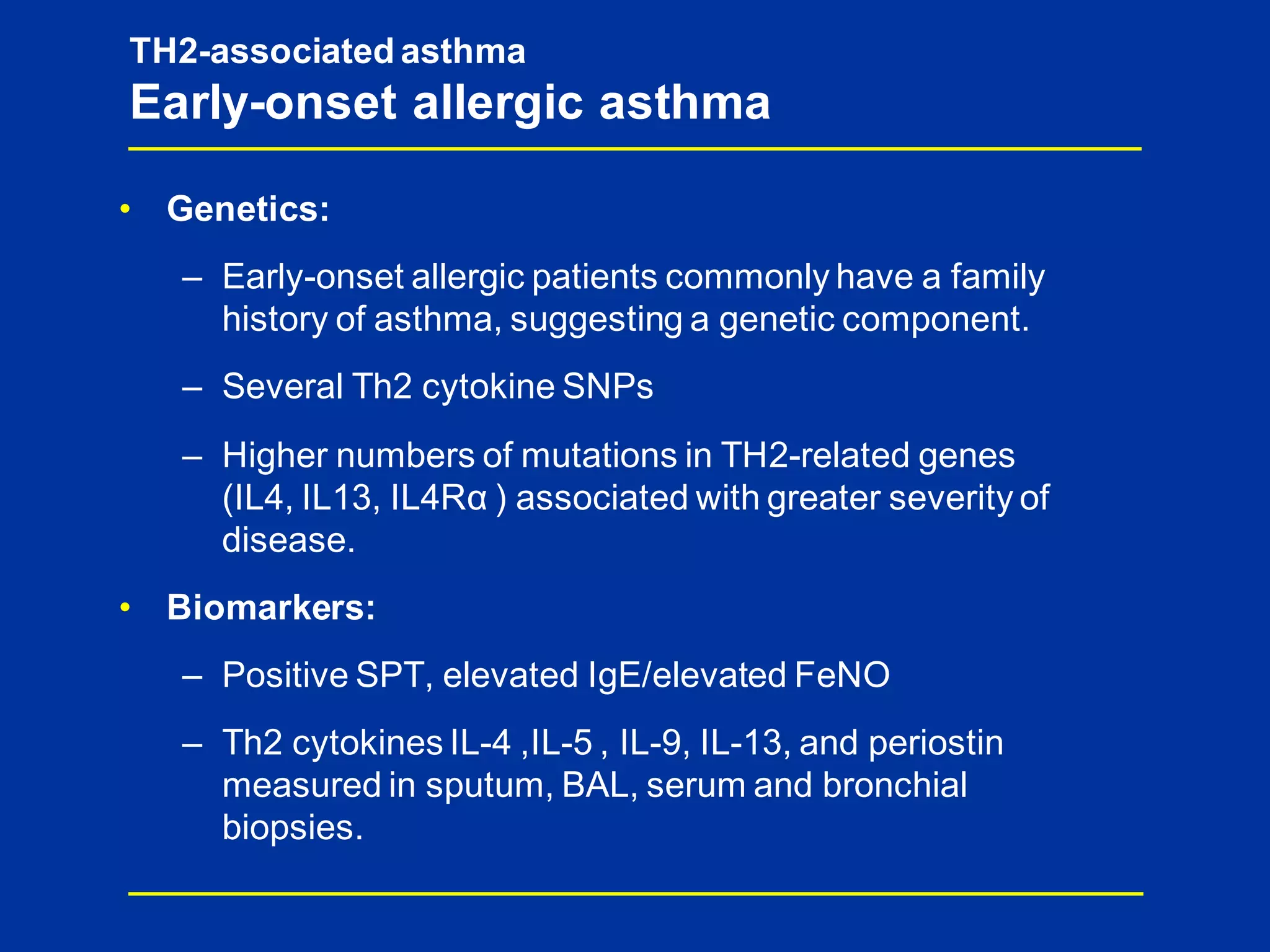TH2-associated asthma
Early-onset allergic asthma
• Genetics:
– Early-onset allergic patients commonly have a family
history of asthma, suggesting a genetic component.
– Several Th2 cytokine SNPs
– Higher numbers of mutations in TH2-related genes
(IL4, IL13, IL4Rα ) associated with greater severity of
disease.
• Biomarkers:
– Positive SPT, elevated IgE/elevated FeNO
– Th2 cytokines IL-4 ,IL-5 , IL-9, IL-13, and periostin
measured in sputum, BAL, serum and bronchial
biopsies.
 