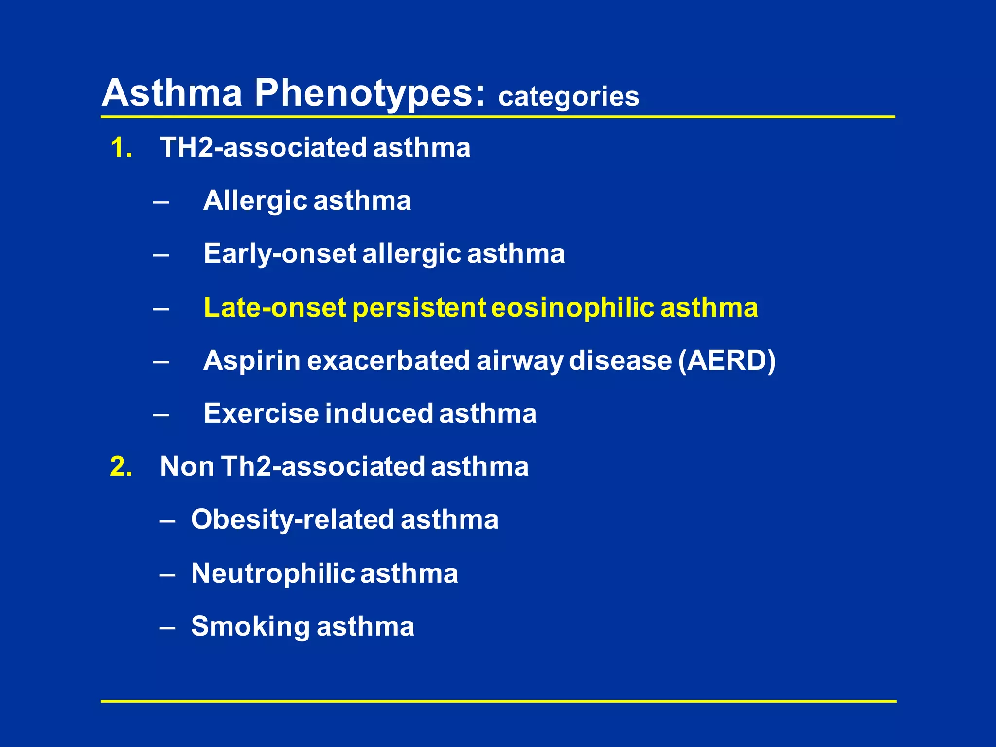Asthma Phenotypes: categories
1. TH2-associated asthma
– Allergic asthma
– Early-onset allergic asthma
– Late-onset persistenteosinophilic asthma
– Aspirin exacerbated airwaydisease (AERD)
– Exercise induced asthma
2. Non Th2-associated asthma
– Obesity-related asthma
– Neutrophilic asthma
– Smoking asthma
 