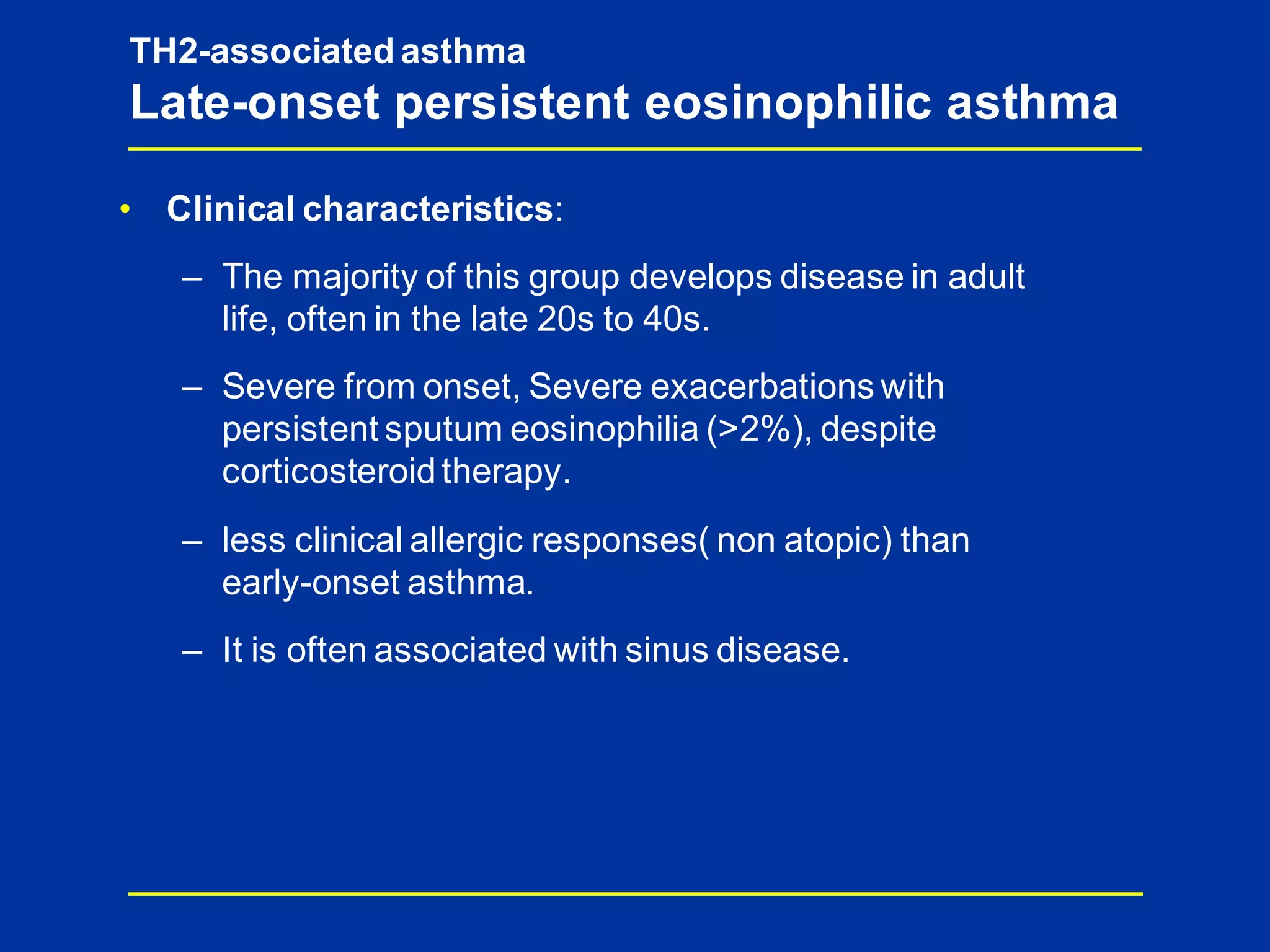 TH2-associated asthma
Late-onset persistent eosinophilic asthma
• Clinical characteristics:
– The majority of this group develops disease in adult
life, often in the late 20s to 40s.
– Severe from onset, Severe exacerbations with
persistent sputum eosinophilia (>2%), despite
corticosteroidtherapy.
– less clinical allergic responses( non atopic) than
early-onset asthma.
– It is often associated with sinus disease.
 