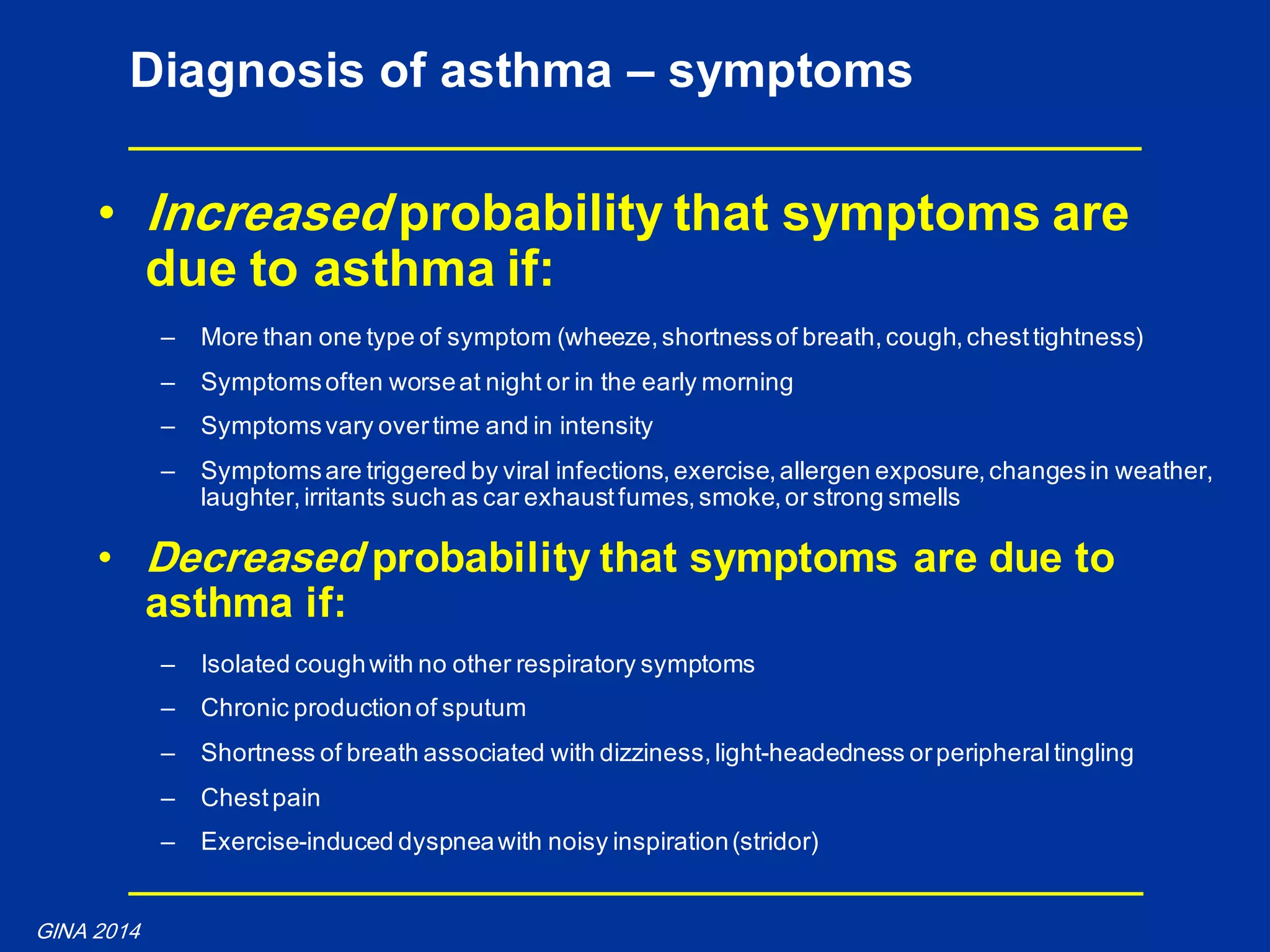 • Increased probability that symptoms are
due to asthma if:
– More than one type of symptom (wheeze,shortnessof breath,cough,chesttightness)
– Symptomsoften worseat night or in the early morning
– Symptomsvary overtime and in intensity
– Symptomsare triggered by viral infections,exercise,allergen exposure,changesin weather,
laughter,irritants such as car exhaustfumes,smoke,or strong smells
• Decreased probability that symptoms are due to
asthma if:
– Isolated coughwith no other respiratory symptoms
– Chronic productionof sputum
– Shortness of breath associated with dizziness,light-headedness orperipheraltingling
– Chestpain
– Exercise-induced dyspneawith noisy inspiration(stridor)
Diagnosis of asthma – symptoms
GINA 2014
 