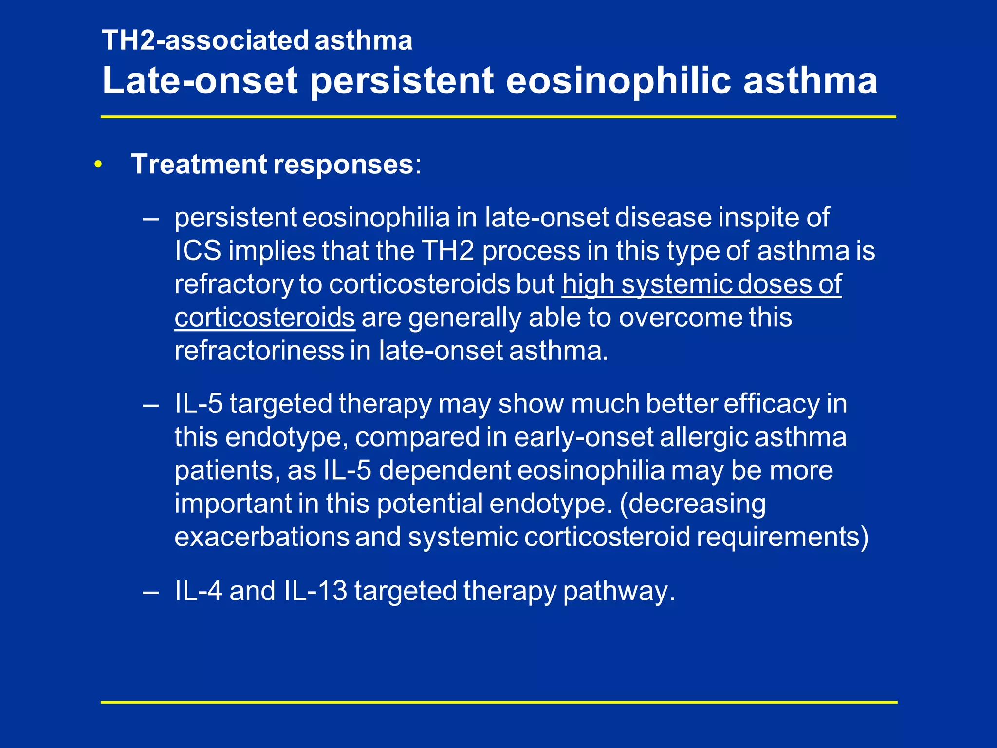 TH2-associated asthma
Late-onset persistent eosinophilic asthma
• Treatment responses:
– persistent eosinophilia in late-onset disease inspite of
ICS implies that the TH2 process in this type of asthma is
refractory to corticosteroids but high systemic doses of
corticosteroids are generally able to overcome this
refractoriness in late-onset asthma.
– IL-5 targeted therapy may show much better efficacy in
this endotype, compared in early-onset allergic asthma
patients, as IL-5 dependent eosinophilia may be more
important in this potential endotype. (decreasing
exacerbations and systemic corticosteroid requirements)
– IL-4 and IL-13 targeted therapy pathway.
 
