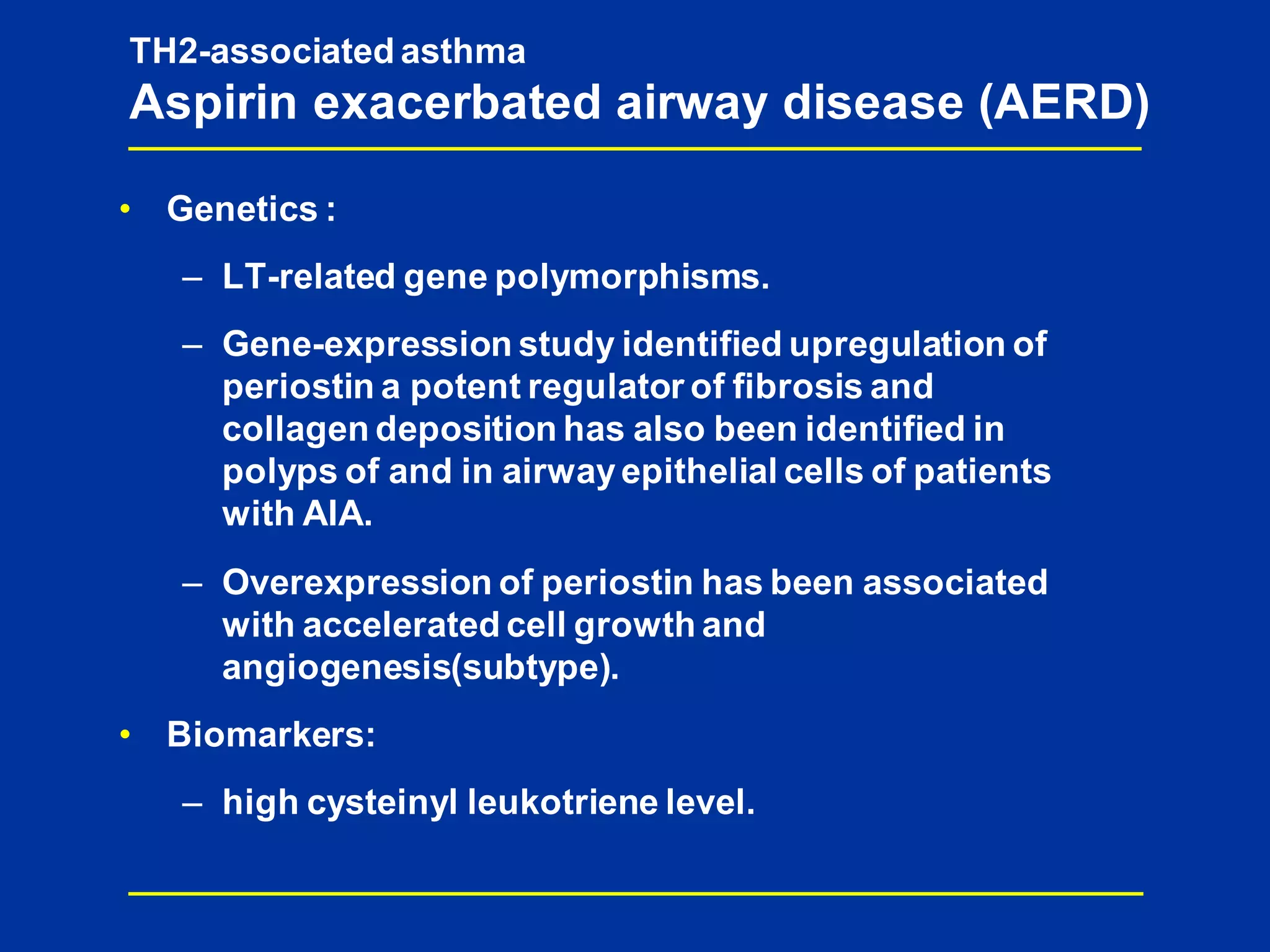 • Genetics :
– LT-related gene polymorphisms.
– Gene-expression study identified upregulation of
periostin a potent regulator of fibrosis and
collagen deposition has also been identified in
polyps of and in airwayepithelial cells of patients
with AIA.
– Overexpression of periostin has been associated
with accelerated cell growth and
angiogenesis(subtype).
• Biomarkers:
– high cysteinyl leukotriene level.
TH2-associated asthma
Aspirin exacerbated airway disease (AERD)
 