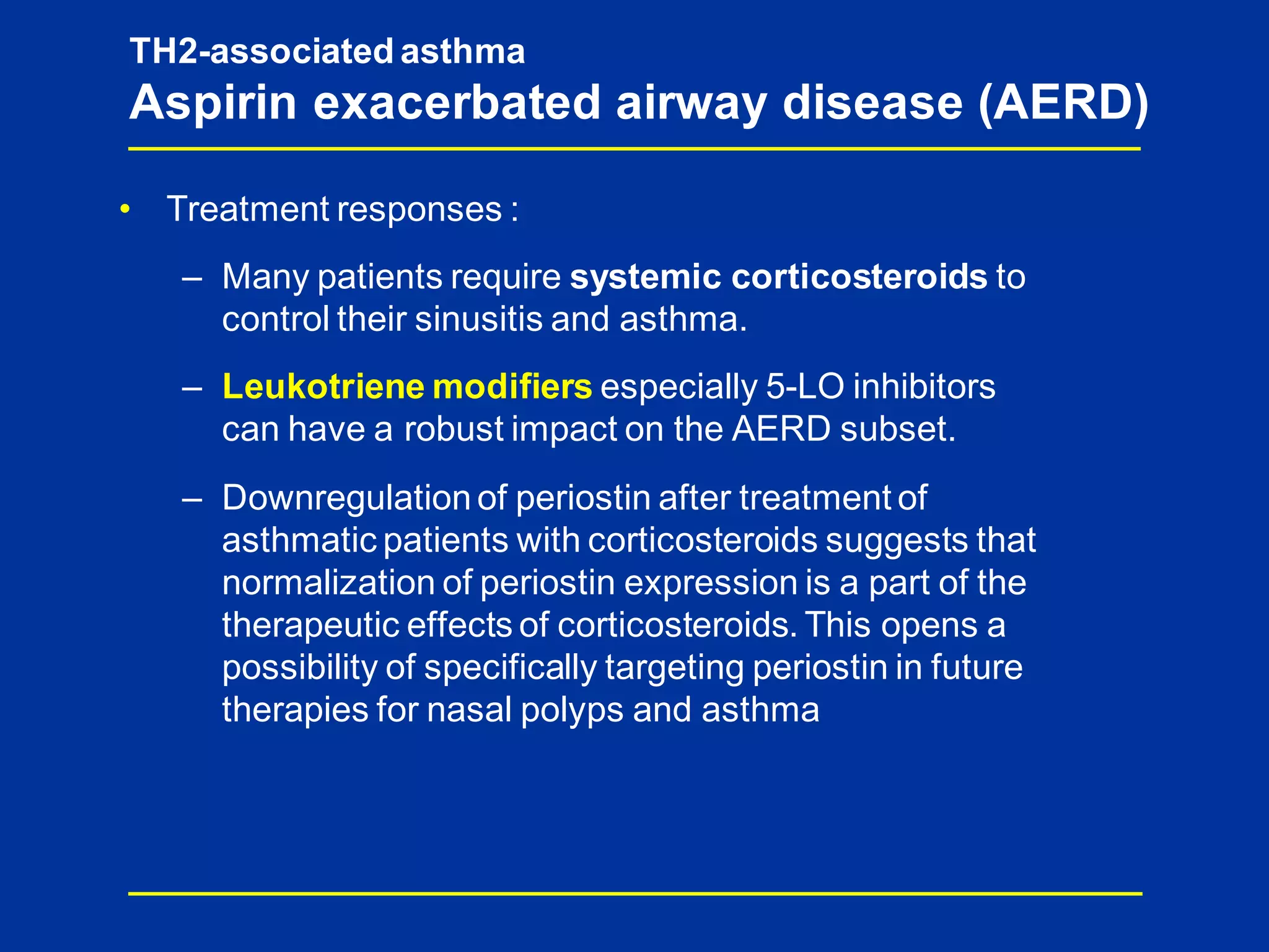 • Treatment responses :
– Many patients require systemic corticosteroids to
control their sinusitis and asthma.
– Leukotriene modifiers especially 5-LO inhibitors
can have a robust impact on the AERD subset.
– Downregulation of periostin after treatment of
asthmatic patients with corticosteroids suggests that
normalization of periostin expression is a part of the
therapeutic effects of corticosteroids. This opens a
possibility of specifically targeting periostin in future
therapies for nasal polyps and asthma
TH2-associated asthma
Aspirin exacerbated airway disease (AERD)
 