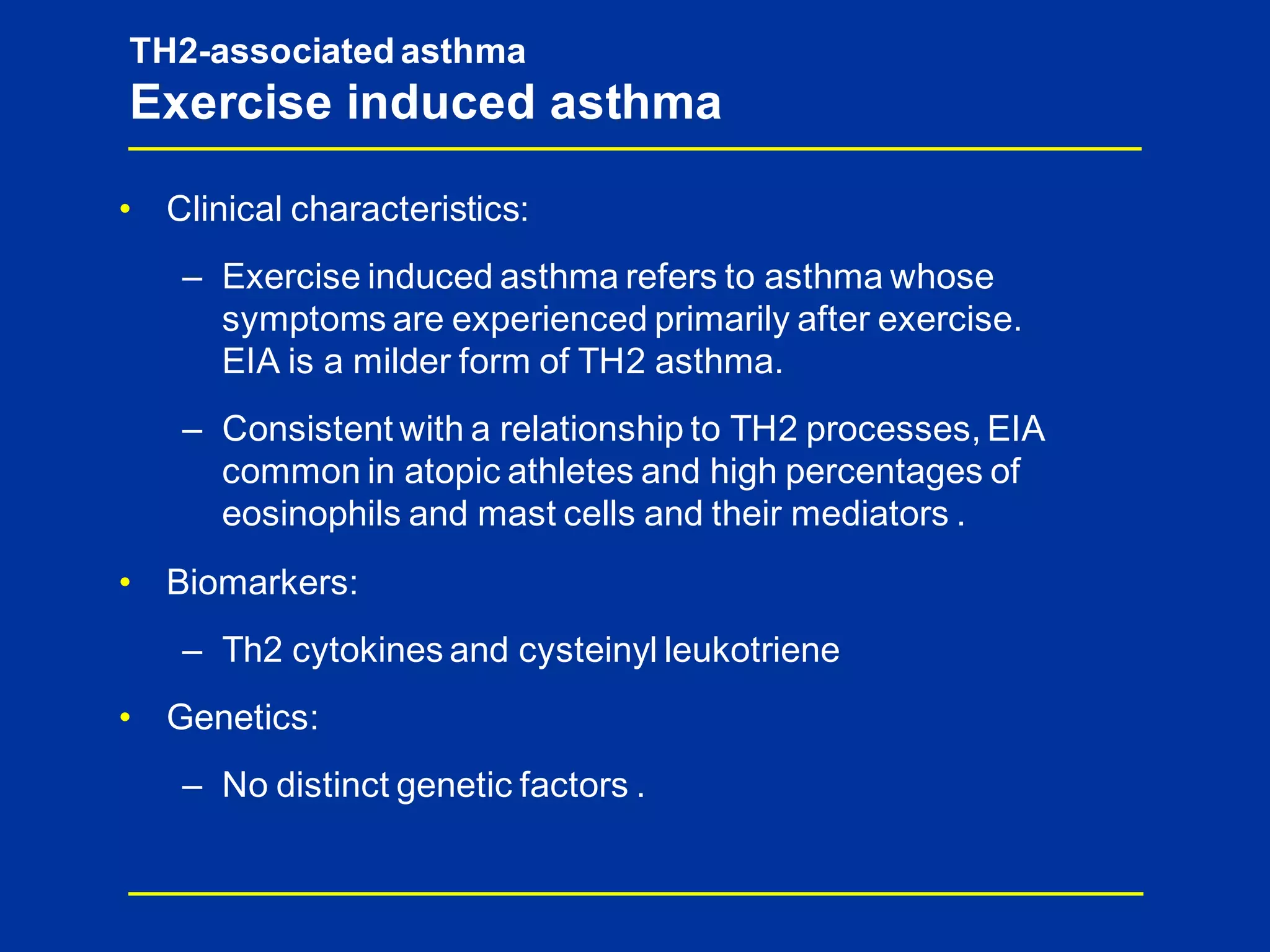 • Clinical characteristics:
– Exercise induced asthma refers to asthma whose
symptoms are experienced primarily after exercise.
EIA is a milder form of TH2 asthma.
– Consistent with a relationship to TH2 processes, EIA
common in atopic athletes and high percentages of
eosinophils and mast cells and their mediators .
• Biomarkers:
– Th2 cytokines and cysteinyl leukotriene
• Genetics:
– No distinct genetic factors .
TH2-associated asthma
Exercise induced asthma
 