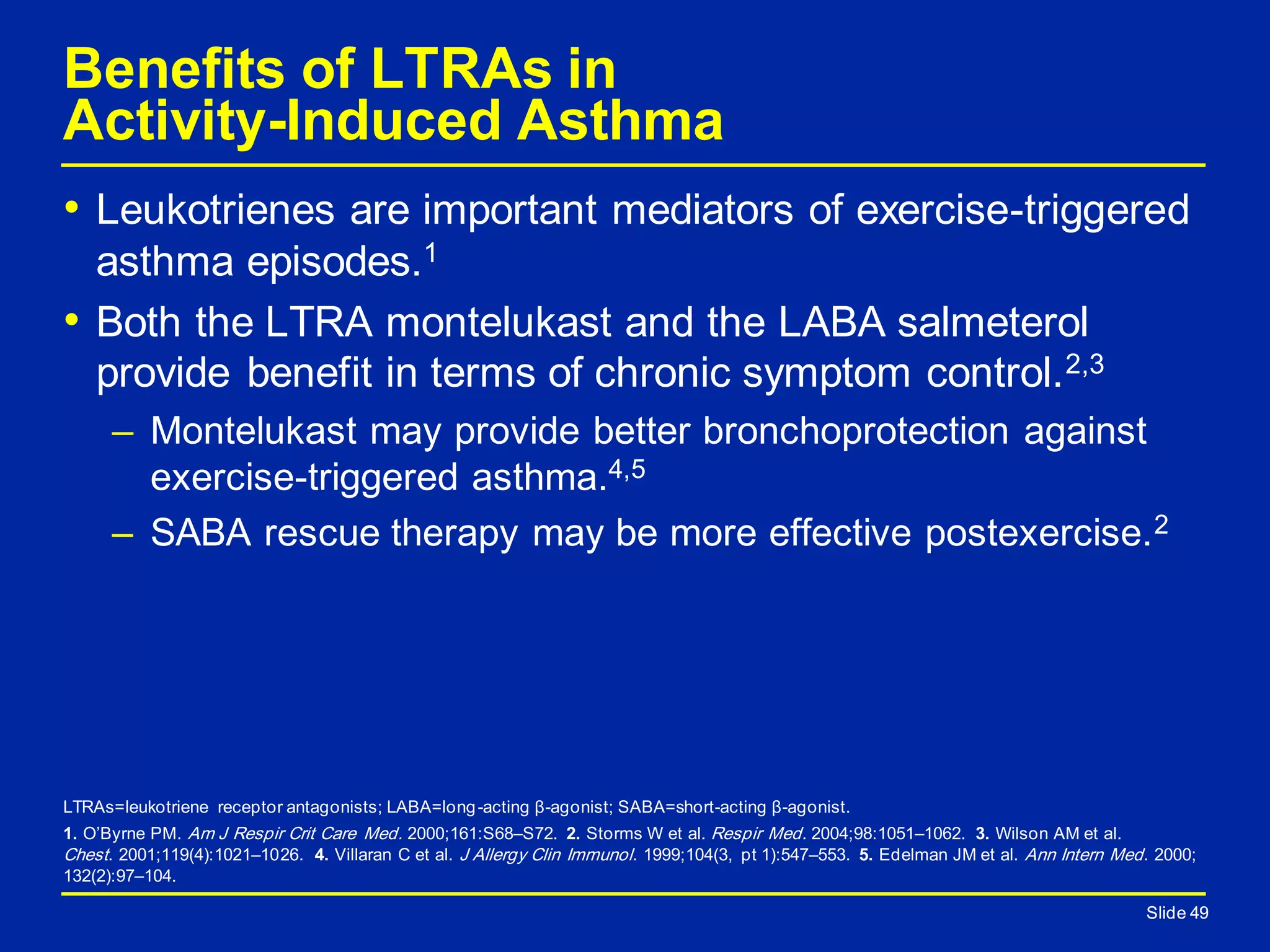 Slide 49
Benefits of LTRAs in
Activity-Induced Asthma
• Leukotrienes are important mediators of exercise-triggered
asthma episodes.1
• Both the LTRA montelukast and the LABA salmeterol
provide benefit in terms of chronic symptom control.2,3
– Montelukast may provide better bronchoprotection against
exercise-triggered asthma.4,5
– SABA rescue therapy may be more effective postexercise.2
Slide 49
LTRAs=leukotriene receptor antagonists; LABA=long-acting β-agonist; SABA=short-acting β-agonist.
1. O’Byrne PM. Am J Respir Crit Care Med. 2000;161:S68–S72. 2. Storms W et al. Respir Med. 2004;98:1051–1062. 3. Wilson AM et al.
Chest. 2001;119(4):1021–1026. 4. Villaran C et al. J Allergy Clin Immunol. 1999;104(3, pt 1):547–553. 5. Edelman JM et al. Ann Intern Med. 2000;
132(2):97–104.
 