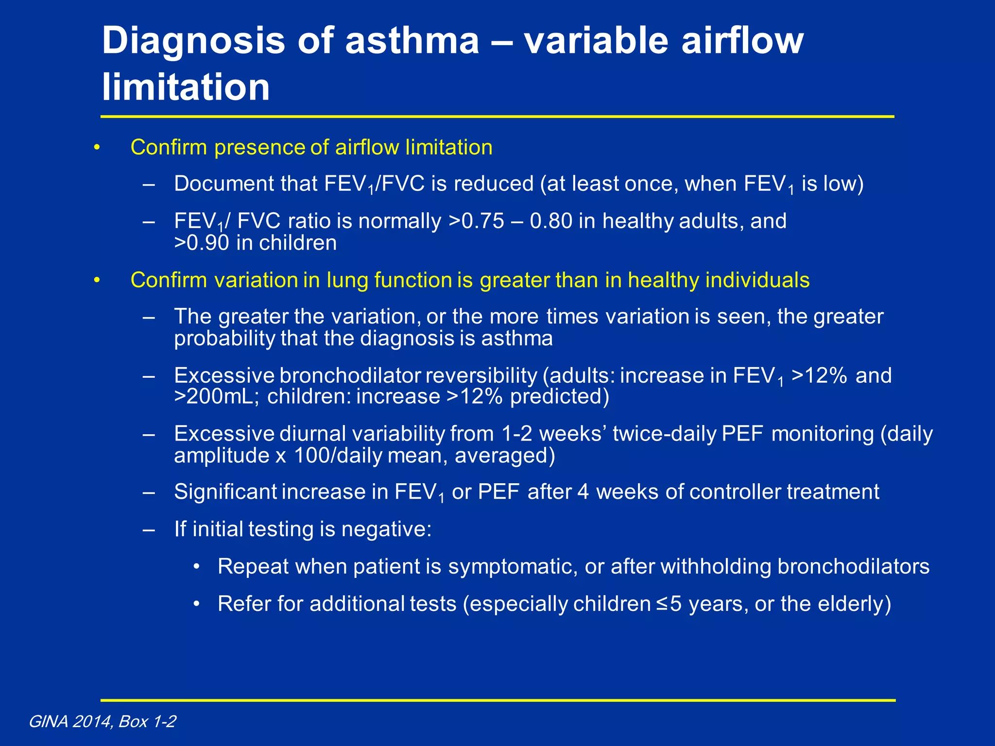 • Confirm presence of airflow limitation
– Document that FEV1/FVC is reduced (at least once, when FEV1 is low)
– FEV1/ FVC ratio is normally >0.75 – 0.80 in healthy adults, and
>0.90 in children
• Confirm variation in lung function is greater than in healthy individuals
– The greater the variation, or the more times variation is seen, the greater
probability that the diagnosis is asthma
– Excessive bronchodilator reversibility (adults: increase in FEV1 >12% and
>200mL; children: increase >12% predicted)
– Excessive diurnal variability from 1-2 weeks’ twice-daily PEF monitoring (daily
amplitude x 100/daily mean, averaged)
– Significant increase in FEV1 or PEF after 4 weeks of controller treatment
– If initial testing is negative:
• Repeat when patient is symptomatic, or after withholding bronchodilators
• Refer for additional tests (especially children ≤5 years, or the elderly)
Diagnosis of asthma – variable airflow
limitation
GINA 2014, Box 1-2
 