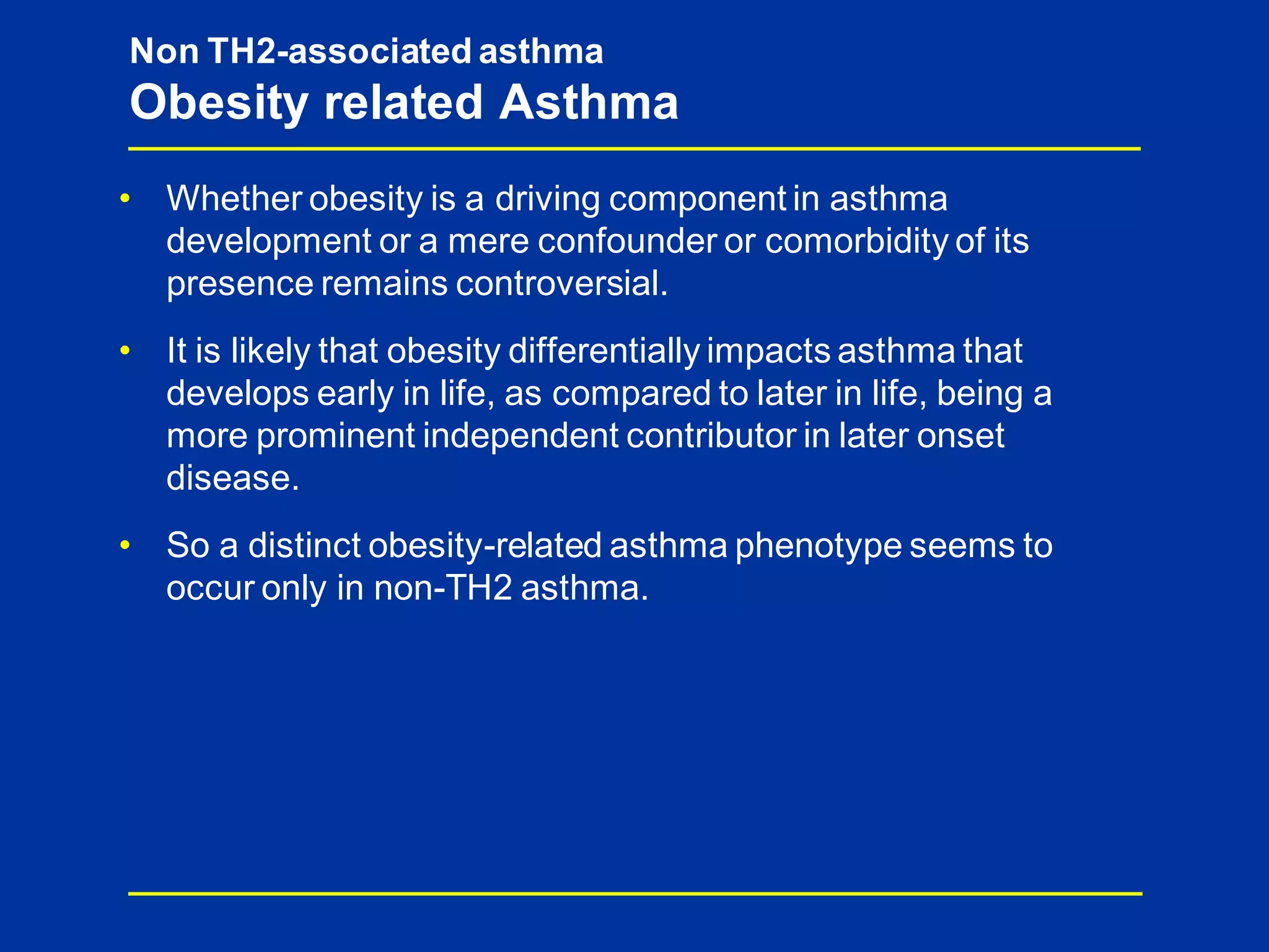 • Whether obesity is a driving component in asthma
development or a mere confounder or comorbidity of its
presence remains controversial.
• It is likely that obesity differentially impacts asthma that
develops early in life, as compared to later in life, being a
more prominent independent contributor in later onset
disease.
• So a distinct obesity-related asthma phenotype seems to
occur only in non-TH2 asthma.
Non TH2-associated asthma
Obesity related Asthma
 