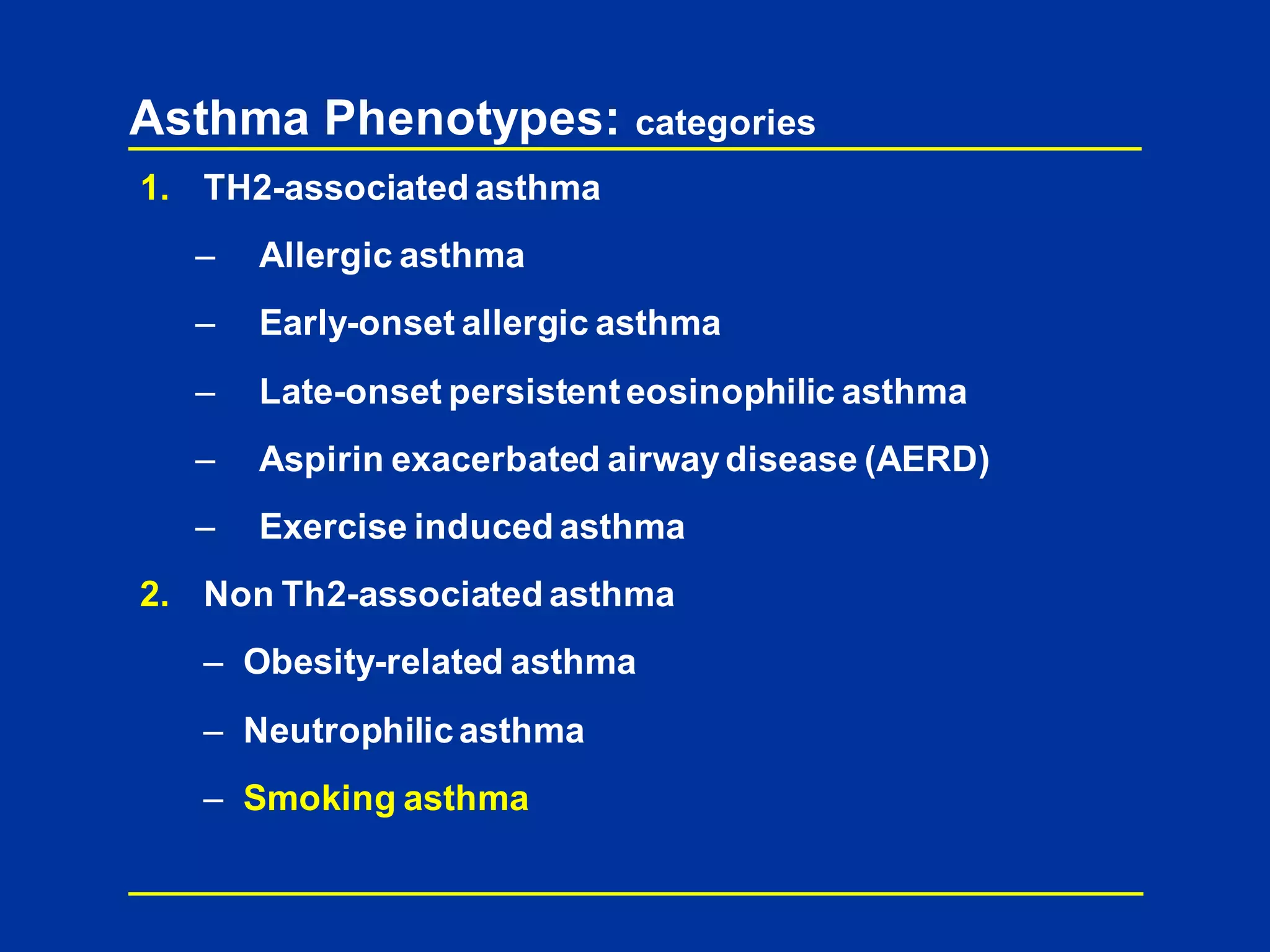 Asthma Phenotypes: categories
1. TH2-associated asthma
– Allergic asthma
– Early-onset allergic asthma
– Late-onset persistenteosinophilic asthma
– Aspirin exacerbated airwaydisease (AERD)
– Exercise induced asthma
2. Non Th2-associated asthma
– Obesity-related asthma
– Neutrophilic asthma
– Smoking asthma
 