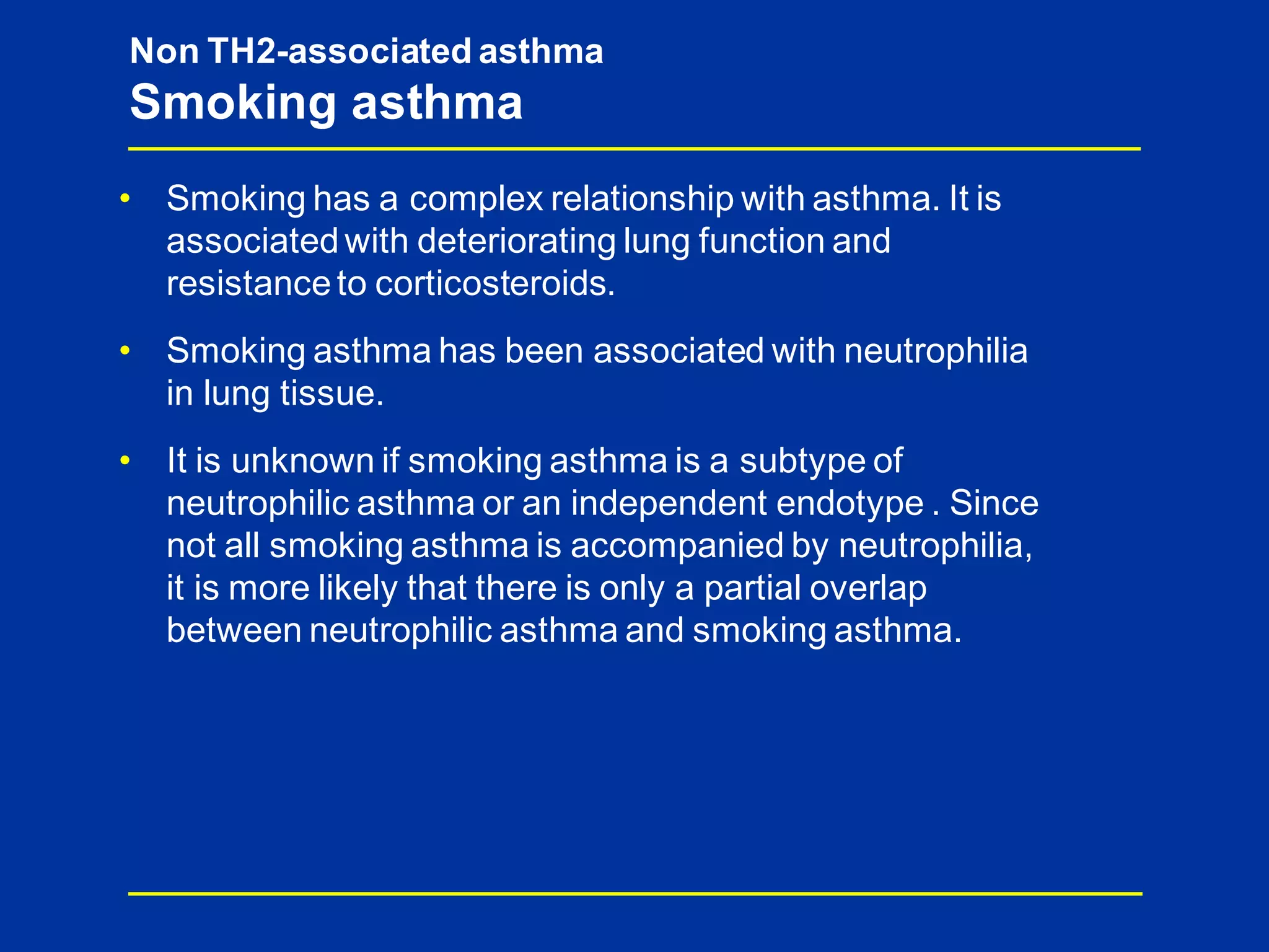 • Smoking has a complex relationship with asthma. It is
associatedwith deteriorating lung function and
resistanceto corticosteroids.
• Smoking asthma has been associated with neutrophilia
in lung tissue.
• It is unknown if smoking asthma is a subtype of
neutrophilic asthma or an independent endotype . Since
not all smoking asthma is accompanied by neutrophilia,
it is more likely that there is only a partial overlap
between neutrophilic asthma and smoking asthma.
Non TH2-associated asthma
Smoking asthma
 