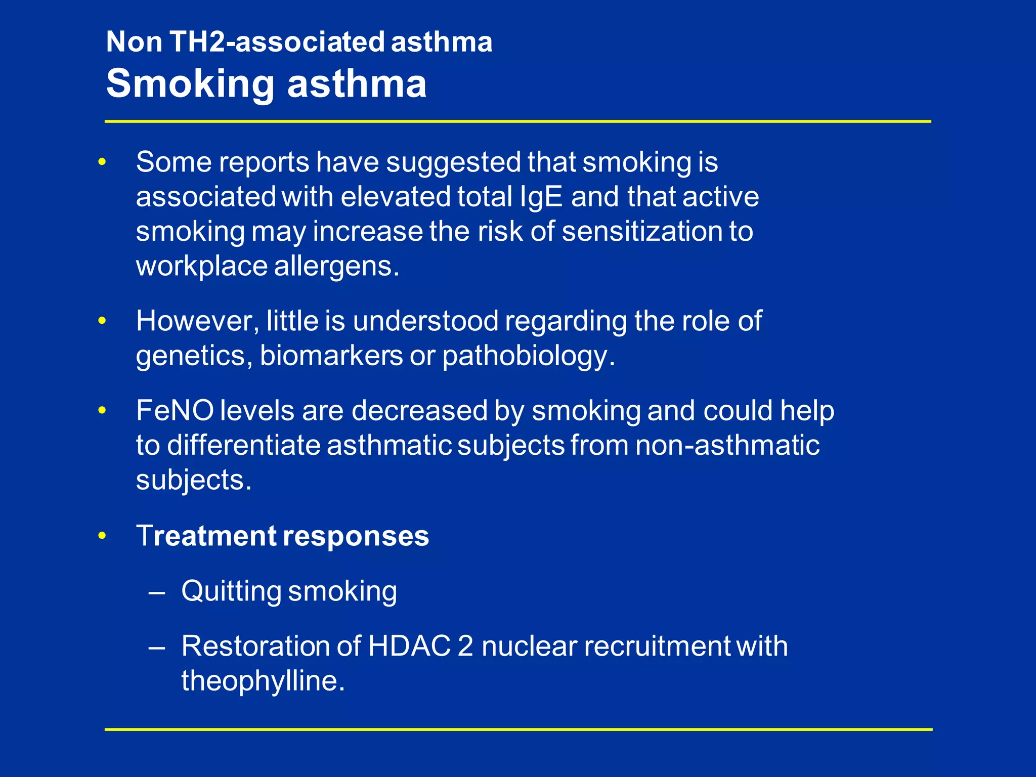 • Some reports have suggested that smoking is
associatedwith elevated total IgE and that active
smoking may increase the risk of sensitization to
workplace allergens.
• However, little is understood regarding the role of
genetics, biomarkers or pathobiology.
• FeNO levels are decreased by smoking and could help
to differentiate asthmatic subjects from non-asthmatic
subjects.
• Treatment responses
– Quitting smoking
– Restoration of HDAC 2 nuclear recruitment with
theophylline.
Non TH2-associated asthma
Smoking asthma
 