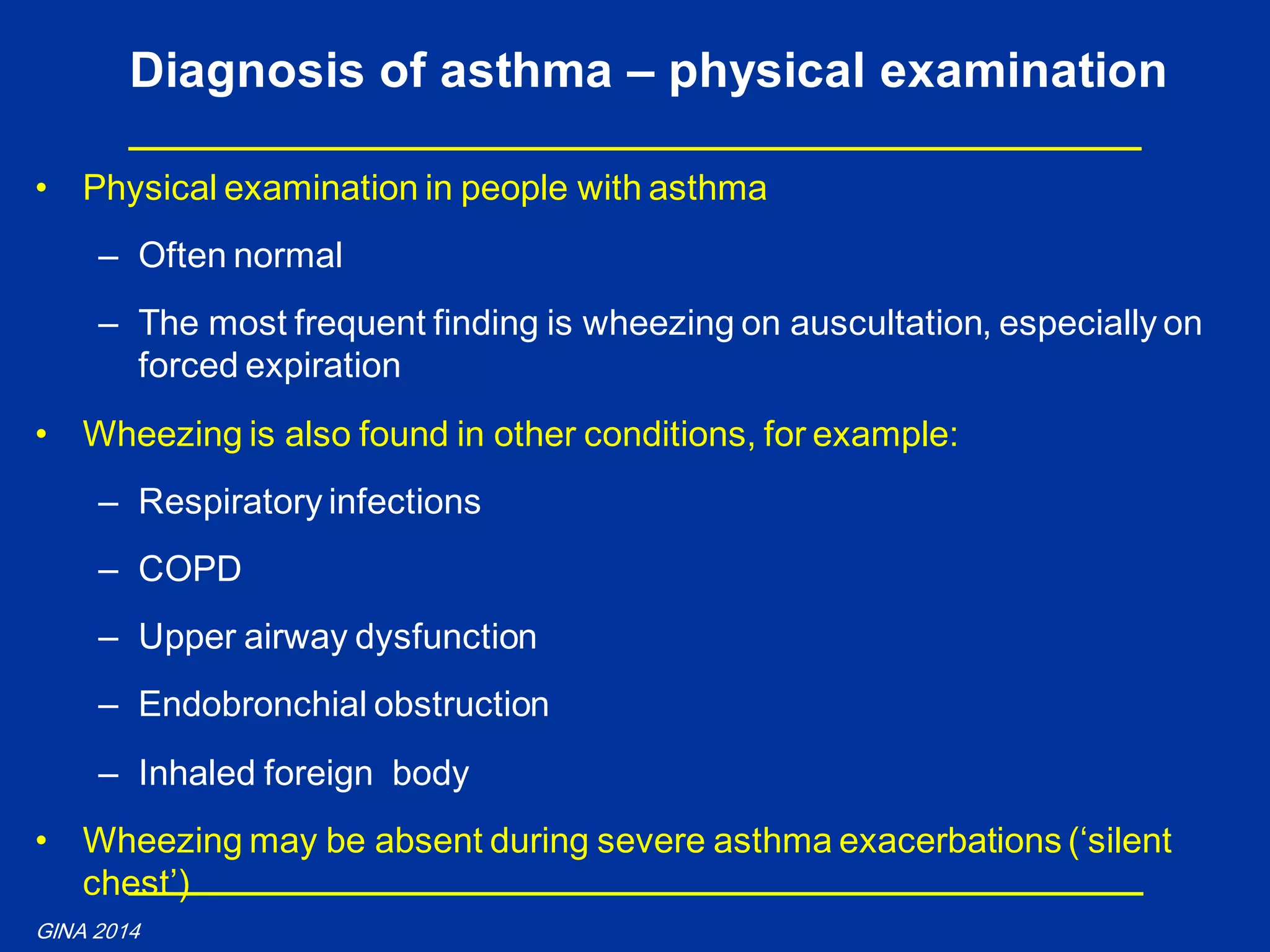 • Physical examination in people with asthma
– Often normal
– The most frequent finding is wheezing on auscultation, especially on
forced expiration
• Wheezing is also found in other conditions, for example:
– Respiratory infections
– COPD
– Upper airway dysfunction
– Endobronchial obstruction
– Inhaled foreign body
• Wheezing may be absent during severe asthma exacerbations (‘silent
chest’)
Diagnosis of asthma – physical examination
GINA 2014
 