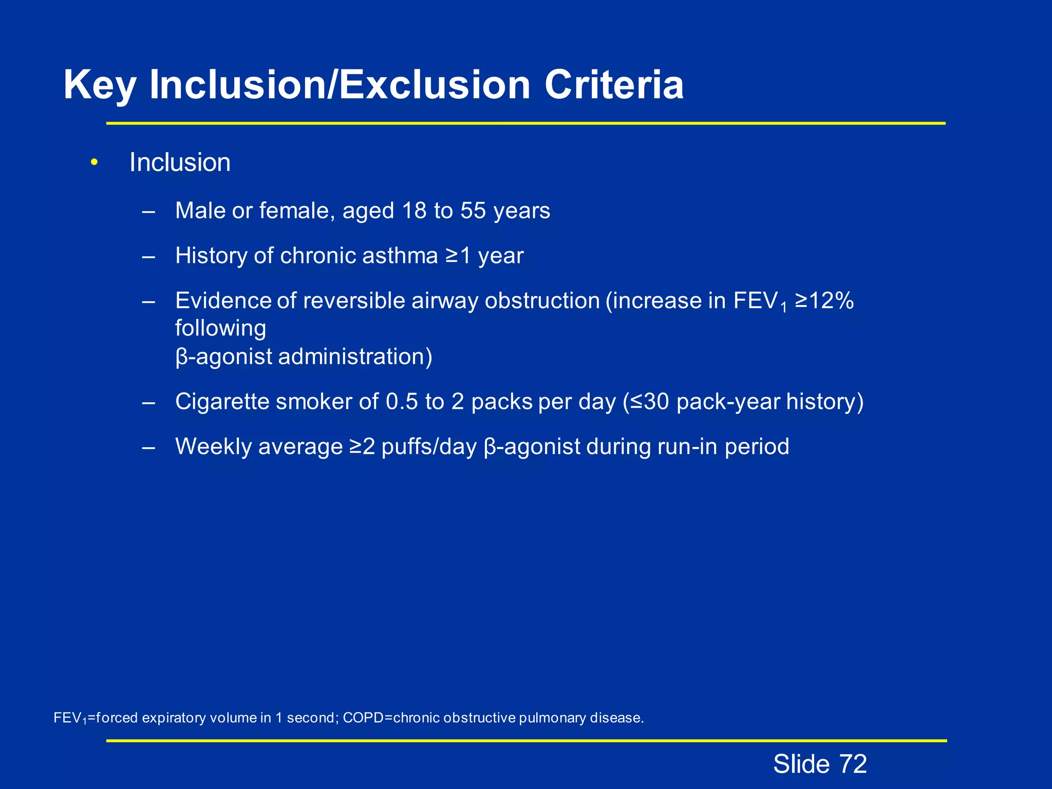 Key Inclusion/Exclusion Criteria
• Inclusion
– Male or female, aged 18 to 55 years
– History of chronic asthma ≥1 year
– Evidence of reversible airway obstruction (increase in FEV1 ≥12%
following
β-agonist administration)
– Cigarette smoker of 0.5 to 2 packs per day (≤30 pack-year history)
– Weekly average ≥2 puffs/day β-agonist during run-in period
Slide 72
FEV1=forced expiratory volume in 1 second; COPD=chronic obstructive pulmonary disease.
 