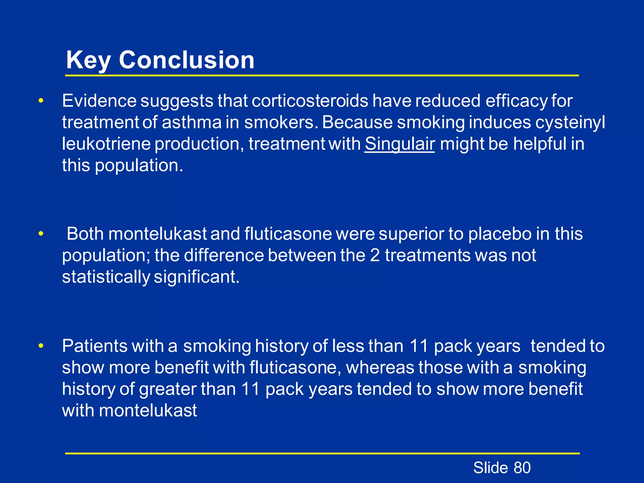 Key Conclusion
• Evidence suggests that corticosteroids have reduced efficacy for
treatment of asthma in smokers. Because smoking induces cysteinyl
leukotriene production, treatment with Singulair might be helpful in
this population.
• Both montelukast and fluticasone were superior to placebo in this
population; the difference between the 2 treatments was not
statistically significant.
• Patients with a smoking history of less than 11 pack years tended to
show more benefit with fluticasone, whereas those with a smoking
history of greater than 11 pack years tended to show more benefit
with montelukast
Slide 80
 