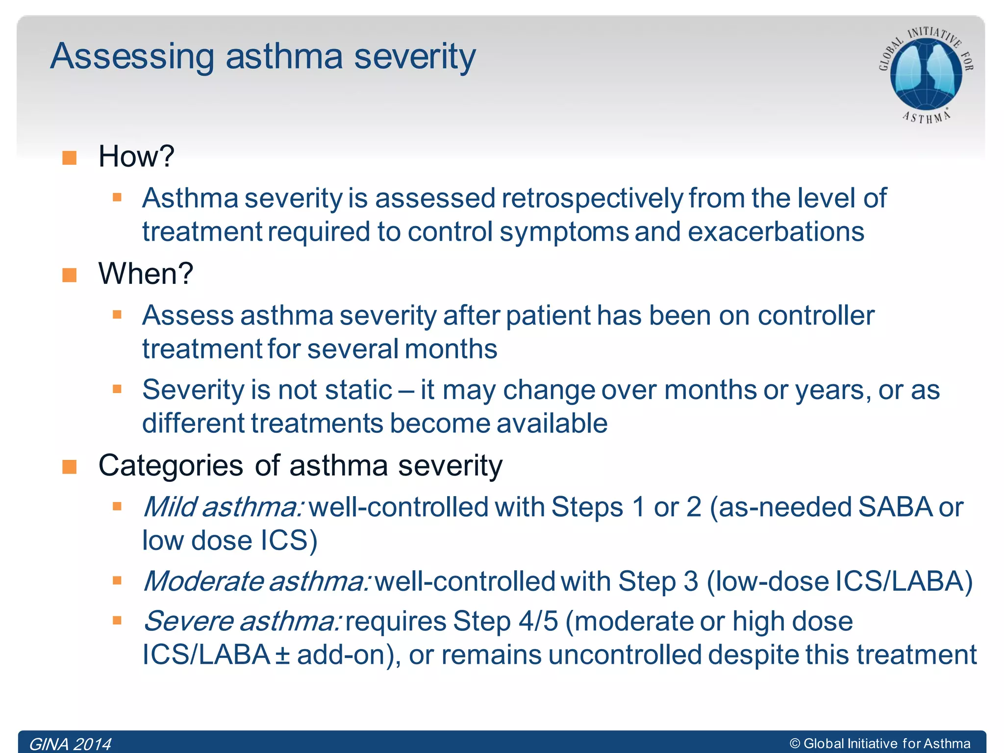 © Global Initiative for Asthma
 How?
 Asthma severity is assessed retrospectively from the level of
treatment required to control symptoms and exacerbations
 When?
 Assess asthma severity after patient has been on controller
treatment for several months
 Severity is not static – it may change over months or years, or as
different treatments become available
 Categories of asthma severity
 Mild asthma: well-controlled with Steps 1 or 2 (as-needed SABA or
low dose ICS)
 Moderate asthma: well-controlledwith Step 3 (low-dose ICS/LABA)
 Severe asthma: requires Step 4/5 (moderate or high dose
ICS/LABA ± add-on), or remains uncontrolled despite this treatment
Assessing asthma severity
GINA 2014
 