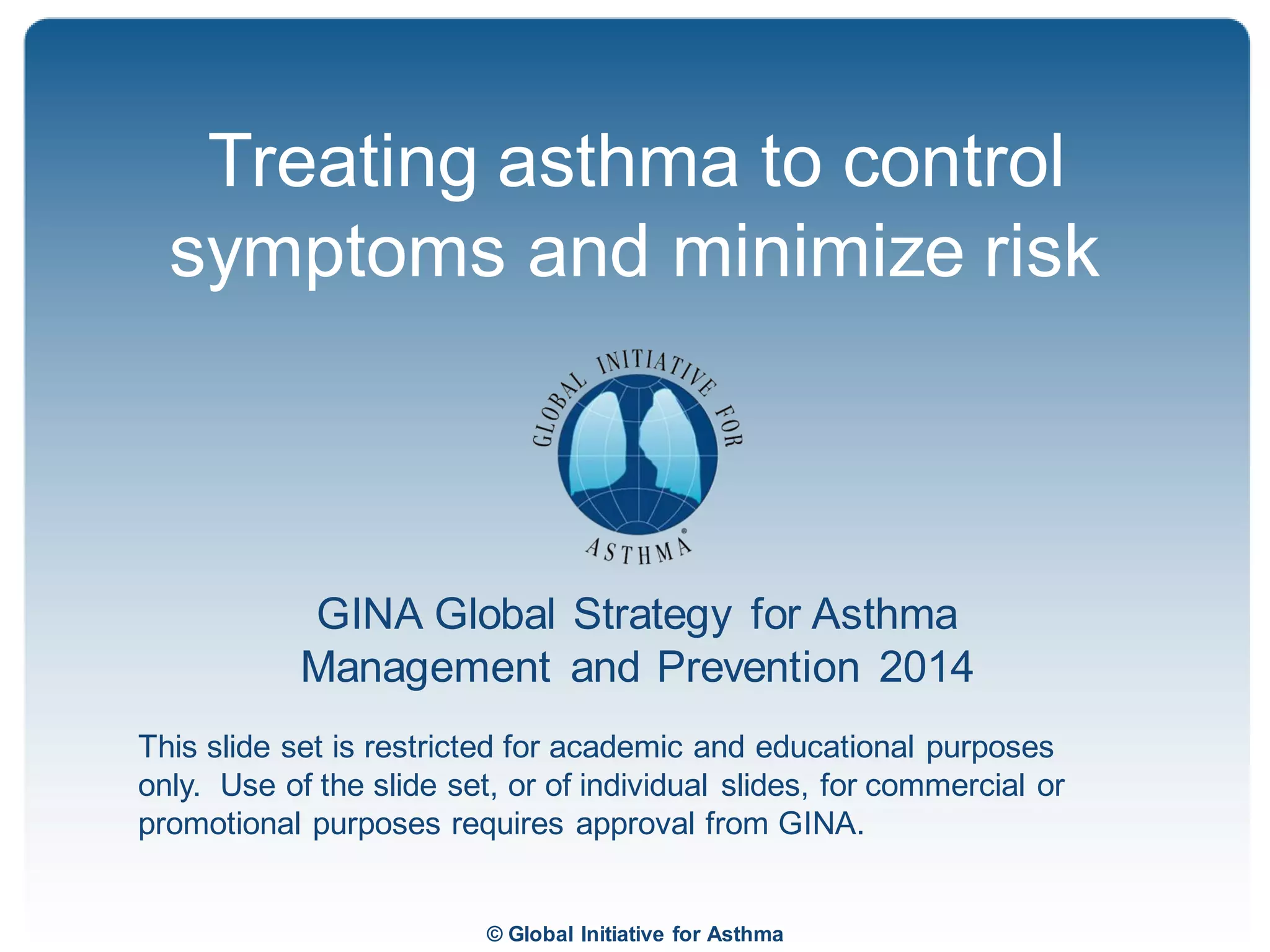 © Global Initiative for Asthma
GINA Global Strategy for Asthma
Management and Prevention 2014
This slide set is restricted for academic and educational purposes
only. Use of the slide set, or of individual slides, for commercial or
promotional purposes requires approval from GINA.
Treating asthma to control
symptoms and minimize risk
 
