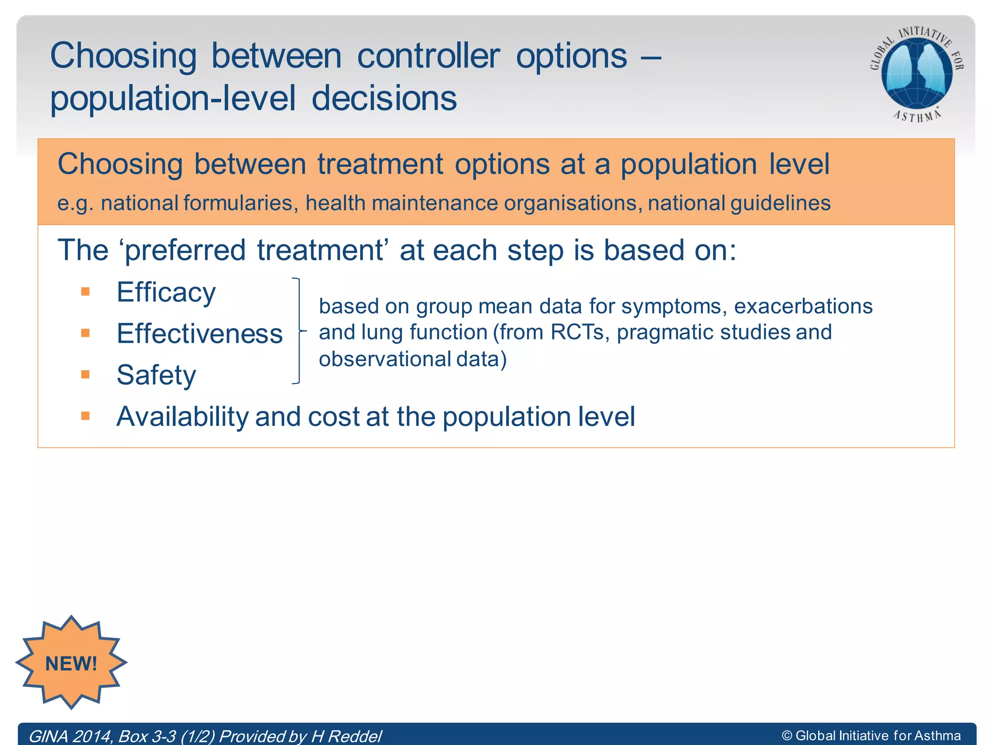 © Global Initiative for Asthma
Choosing between controller options –
population-level decisions
Choosing between treatment options at a population level
e.g. national formularies, health maintenance organisations, national guidelines
The ‘preferred treatment’ at each step is based on:
 Efficacy
 Effectiveness
 Safety
 Availability and cost at the population level
based on group mean data for symptoms, exacerbations
and lung function (from RCTs, pragmatic studies and
observational data)
NEW!
GINA 2014, Box 3-3 (1/2) Provided by H Reddel
 
