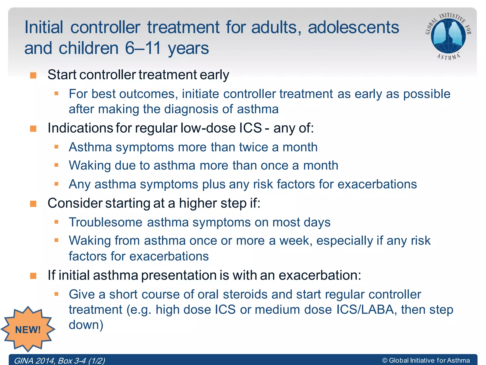 © Global Initiative for Asthma
 Start controller treatment early
 For best outcomes, initiate controller treatment as early as possible
after making the diagnosis of asthma
 Indications for regular low-dose ICS - any of:
 Asthma symptoms more than twice a month
 Waking due to asthma more than once a month
 Any asthma symptoms plus any risk factors for exacerbations
 Consider starting at a higher step if:
 Troublesome asthma symptoms on most days
 Waking from asthma once or more a week, especially if any risk
factors for exacerbations
 If initial asthma presentation is with an exacerbation:
 Give a short course of oral steroids and start regular controller
treatment (e.g. high dose ICS or medium dose ICS/LABA, then step
down)
Initial controller treatment for adults, adolescents
and children 6–11 years
GINA 2014, Box 3-4 (1/2)
NEW!
 