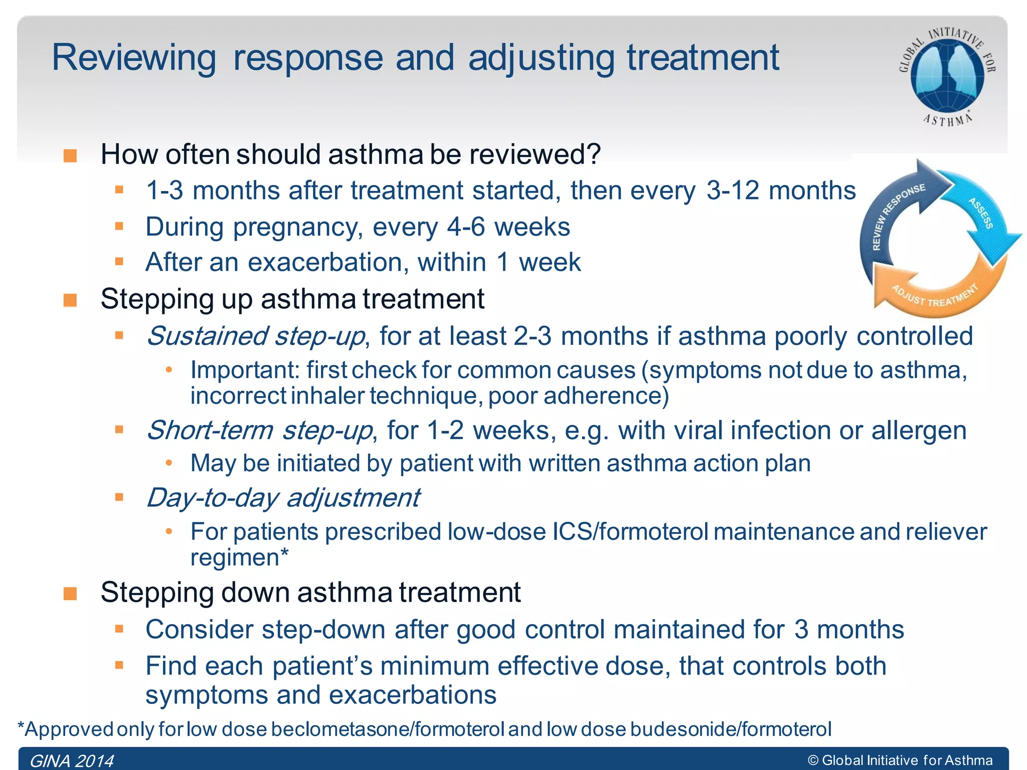 © Global Initiative for Asthma
 How often should asthma be reviewed?
 1-3 months after treatment started, then every 3-12 months
 During pregnancy, every 4-6 weeks
 After an exacerbation, within 1 week
 Stepping up asthma treatment
 Sustained step-up, for at least 2-3 months if asthma poorly controlled
• Important: first check for common causes (symptoms not due to asthma,
incorrect inhaler technique, poor adherence)
 Short-term step-up, for 1-2 weeks, e.g. with viral infection or allergen
• May be initiated by patient with written asthma action plan
 Day-to-day adjustment
• For patients prescribed low-dose ICS/formoterol maintenance and reliever
regimen*
 Stepping down asthma treatment
 Consider step-down after good control maintained for 3 months
 Find each patient’s minimum effective dose, that controls both
symptoms and exacerbations
Reviewing response and adjusting treatment
GINA 2014
*Approvedonly forlow dose beclometasone/formoteroland low dose budesonide/formoterol
 