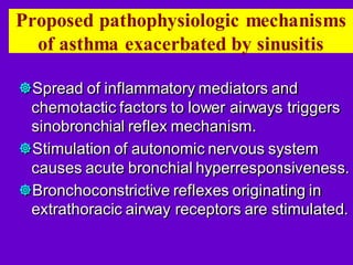 Proposed pathophysiologic mechanisms
of asthma exacerbated by sinusitis
Spread of inflammatory mediators and
chemotactic factors to lower airways triggers
sinobronchial reflex mechanism.
Stimulation of autonomic nervous system
causes acute bronchial hyperresponsiveness.
Bronchoconstrictive reflexes originating in
extrathoracic airway receptors are stimulated.
 