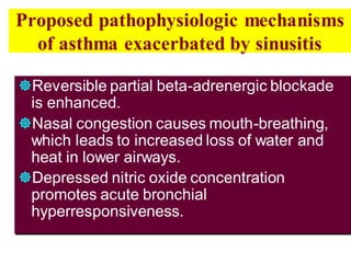 Proposed pathophysiologic mechanisms
of asthma exacerbated by sinusitis
Reversible partial beta-adrenergic blockade
is enhanced.
Nasal congestion causes mouth-breathing,
which leads to increased loss of water and
heat in lower airways.
Depressed nitric oxide concentration
promotes acute bronchial
hyperresponsiveness.
 