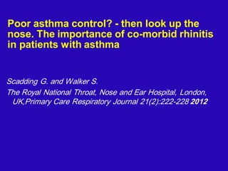 Poor asthma control? - then look up the
nose. The importance of co-morbid rhinitis
in patients with asthma
Scadding G. and Walker S.
The Royal National Throat, Nose and Ear Hospital, London,
UK,Primary Care Respiratory Journal 21(2):222-228 2012
 