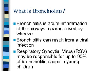What Is Bronchiolitis?
 Bronchiolitis is acute inflammation
of the airways, characterised by
wheeze
 Bronchiolitis can result from a viral
infection
 Respiratory Syncytial Virus (RSV)
may be responsible for up to 90%
of bronchiolitis cases in young
children
Hall CB, McCarthy CA. In: Principles and Practice of Infectious Diseases 2000:1782-1801;
Panitch HB et al. Clin Chest Med 1993;14:715-731
137
 