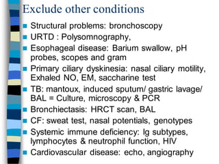 Exclude other conditions
 Structural problems: bronchoscopy
 URTD : Polysomnography,
 Esophageal disease: Barium swallow, pH
probes, scopes and gram
 Primary ciliary dyskinesia: nasal ciliary motility,
Exhaled NO, EM, saccharine test
 TB: mantoux, induced sputum/ gastric lavage/
BAL = Culture, microscopy & PCR
 Bronchiectasis: HRCT scan, BAL
 CF: sweat test, nasal potentials, genotypes
 Systemic immune deficiency: Ig subtypes,
lymphocytes & neutrophil function, HIV
 Cardiovascular disease: echo, angiography
 