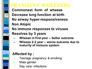 TRANSIENT WHEEZERS
 Commonest form of wheeze
 Decrease lung function at birth
 No airway hyper-responsiveness
 Non Atopic
 No immune responses to viruses
 Resolves by 3 years
– Wheeze in first year – better outcome
– Wheeze 2-3 year – worse outcome due to
maturity of immune system
Affected by :
 Teenage pregnancy & smoking
 Male gender
 Day care- infections
 