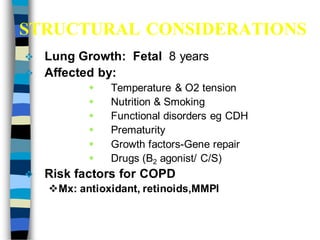 STRUCTURAL CONSIDERATIONS
 Lung Growth: Fetal 8 years
 Affected by:
 Temperature & O2 tension
 Nutrition & Smoking
 Functional disorders eg CDH
 Prematurity
 Growth factors-Gene repair
 Drugs (B2 agonist/ C/S)
 Risk factors for COPD
Mx: antioxidant, retinoids,MMPI
 