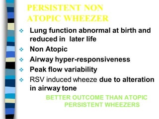 PERSISTENT NON
ATOPIC WHEEZER
 Lung function abnormal at birth and
reduced in later life
 Non Atopic
 Airway hyper-responsiveness
 Peak flow variability
 RSV induced wheeze due to alteration
in airway tone
BETTER OUTCOME THAN ATOPIC
PERSISTENT WHEEZERS
 