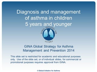 © Global Initiative for Asthma
GINA Global Strategy for Asthma
Management and Prevention 2014
This slide set is restricted for academic and educational purposes
only. Use of the slide set, or of individual slides, for commercial or
promotional purposes requires approval from GINA.
Diagnosis and management
of asthma in children
5 years and younger
GINA 2014
 