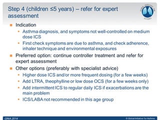 © Global Initiative for Asthma
 Indication
 Asthma diagnosis, and symptoms not well-controlled on medium
dose ICS
 First check symptoms are due to asthma, and check adherence,
inhaler technique and environmental exposures
 Preferred option: continue controller treatment and refer for
expert assessment
 Other options (preferably with specialist advice)
 Higher dose ICS and/or more frequent dosing (for a few weeks)
 Add LTRA, theophylline or low dose OCS (for a few weeks only)
 Add intermittent ICS to regular daily ICS if exacerbations are the
main problem
 ICS/LABAnot recommended in this age group
Step 4 (children ≤5 years) – refer for expert
assessment
GINA 2014
 