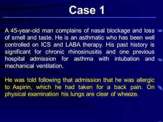 Case 1
A 45-year-old man complains of nasal blockage and loss
of smell and taste. He is an asthmatic who has been well
controlled on ICS and LABA therapy. His past history is
significant for chronic rhinosinusitis and one previous
hospital admission for asthma with intubation and
mechanical ventilation.
He was told following that admission that he was allergic
to Aspirin, which he had taken for a back pain. On
physical examination his lungs are clear of wheeze.
 