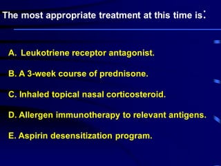 A. Leukotriene receptor antagonist.
B. A 3-week course of prednisone.
C. Inhaled topical nasal corticosteroid.
D. Allergen immunotherapy to relevant antigens.
E. Aspirin desensitization program.
The most appropriate treatment at this time is:
 