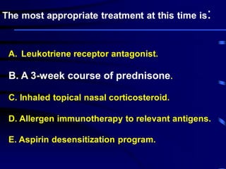 A. Leukotriene receptor antagonist.
B. A 3-week course of prednisone.
C. Inhaled topical nasal corticosteroid.
D. Allergen immunotherapy to relevant antigens.
E. Aspirin desensitization program.
The most appropriate treatment at this time is:
 
