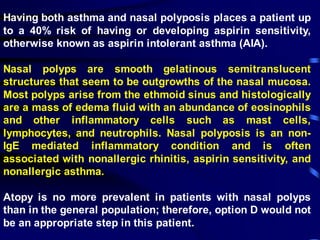 Having both asthma and nasal polyposis places a patient up
to a 40% risk of having or developing aspirin sensitivity,
otherwise known as aspirin intolerant asthma (AIA).
Nasal polyps are smooth gelatinous semitranslucent
structures that seem to be outgrowths of the nasal mucosa.
Most polyps arise from the ethmoid sinus and histologically
are a mass of edema fluid with an abundance of eosinophils
and other inflammatory cells such as mast cells,
lymphocytes, and neutrophils. Nasal polyposis is an non-
IgE mediated inflammatory condition and is often
associated with nonallergic rhinitis, aspirin sensitivity, and
nonallergic asthma.
Atopy is no more prevalent in patients with nasal polyps
than in the general population; therefore, option D would not
be an appropriate step in this patient.
 