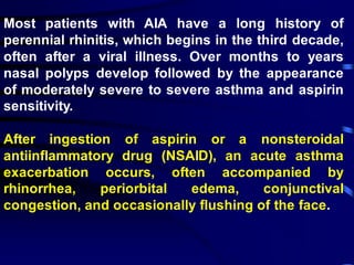 Most patients with AIA have a long history of
perennial rhinitis, which begins in the third decade,
often after a viral illness. Over months to years
nasal polyps develop followed by the appearance
of moderately severe to severe asthma and aspirin
sensitivity.
After ingestion of aspirin or a nonsteroidal
antiinflammatory drug (NSAID), an acute asthma
exacerbation occurs, often accompanied by
rhinorrhea, periorbital edema, conjunctival
congestion, and occasionally flushing of the face.
 