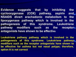 Evidence suggests that by inhibiting the
cyclooxygenase (COX) pathway, aspirin and
NSAIDS divert arachadonic metabolism to the
lipoxygenase pathway which is involved in the
pathogenesis of this syndrome. Leukotriene
pathway modifiers such as the receptor
antagonists have shown to be effective
Leukotriene pathway pathway which is involved in the
pathogenesis of this syndrome. Leukotriene pathway
modifiers such as the receptor antagonists have shown to
be effective for asthma but not nasal polyps; therefore,
option A is not correct
 