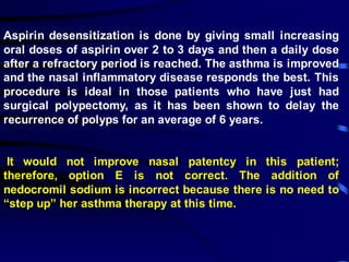 Aspirin desensitization is done by giving small increasing
oral doses of aspirin over 2 to 3 days and then a daily dose
after a refractory period is reached. The asthma is improved
and the nasal inflammatory disease responds the best. This
procedure is ideal in those patients who have just had
surgical polypectomy, as it has been shown to delay the
recurrence of polyps for an average of 6 years.
It would not improve nasal patentcy in this patient;
therefore, option E is not correct. The addition of
nedocromil sodium is incorrect because there is no need to
“step up” her asthma therapy at this time.
 