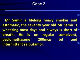 oMr Samir a lifelong heavy smoker and
asthmatic, the seventy year old Mr Samir is
wheezing most days and always is short of
breath. He is on regular combivent,
beclomethasone 200mcg bd and
intermittant salbutamol.
Case 2
 