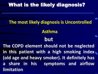 oThe most likely diagnosis is Uncontrolled
Asthma.
but
The COPD element should not be neglected
in this patient with a high smoking index
(old age and heavy smoker). It definitely has
a share in his symptoms and airflow
limitation.
What is the likely diagnosis?
 