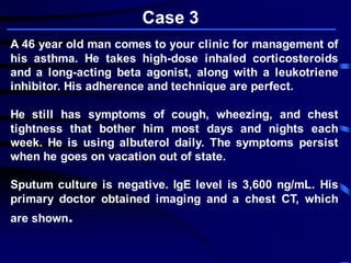 A 46 year old man comes to your clinic for management of
his asthma. He takes high-dose inhaled corticosteroids
and a long-acting beta agonist, along with a leukotriene
inhibitor. His adherence and technique are perfect.
He still has symptoms of cough, wheezing, and chest
tightness that bother him most days and nights each
week. He is using albuterol daily. The symptoms persist
when he goes on vacation out of state.
Sputum culture is negative. IgE level is 3,600 ng/mL. His
primary doctor obtained imaging and a chest CT, which
are shown.
Case 3
 