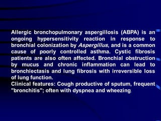Allergic bronchopulmonary aspergillosis (ABPA) is an
ongoing hypersensitivity reaction in response to
bronchial colonization by Aspergillus, and is a common
cause of poorly controlled asthma. Cystic fibrosis
patients are also often affected. Bronchial obstruction
by mucus and chronic inflammation can lead to
bronchiectasis and lung fibrosis with irreversible loss
of lung function.
Clinical features: Cough productive of sputum, frequent
"bronchitis"; often with dyspnea and wheezing.
 