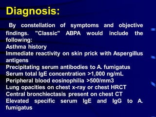 Diagnosis:
By constellation of symptoms and objective
findings. "Classic" ABPA would include the
following:
Asthma history
Immediate reactivity on skin prick with Aspergillus
antigens
Precipitating serum antibodies to A. fumigatus
Serum total IgE concentration >1,000 ng/mL
Peripheral blood eosinophilia >500/mm3
Lung opacities on chest x-ray or chest HRCT
Central bronchiectasis present on chest CT
Elevated specific serum IgE and IgG to A.
fumigatus
 