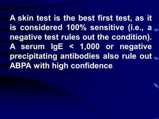 A skin test is the best first test, as it
is considered 100% sensitive (i.e., a
negative test rules out the condition).
A serum IgE < 1,000 or negative
precipitating antibodies also rule out
ABPA with high confidence.
 